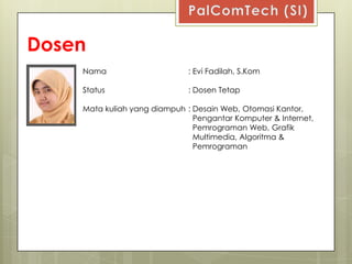 Dosen
    Nama                      : Evi Fadilah, S.Kom

    Status                    : Dosen Tetap

    Mata kuliah yang diampuh : Desain Web, Otomasi Kantor,
                               Pengantar Komputer & Internet,
                               Pemrograman Web, Grafik
                               Multimedia, Algoritma &
                               Pemrograman
 
