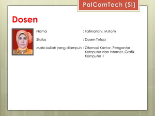 Dosen
    Nama                      : Fatmariani, M.Kom

    Status                    : Dosen Tetap

    Mata kuliah yang diampuh : Otomasi Kantor, Pengantar
                               Komputer dan Internet, Grafik
                               Komputer 1
 