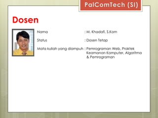 Dosen
    Nama                    : M. Khadafi, S.Kom

    Status                  : Dosen Tetap

    Mata kuliah yang diampuh : Pemrograman Web, Praktek
                               Keamanan Komputer, Algoritma
                               & Pemrograman
 