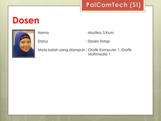 Dosen
    Nama                      : Mustika, S.Kom

    Status                    : Dosen Tetap

    Mata kuliah yang diampuh : Grafik Komputer 1, Grafik
                               Multimedia 1
 