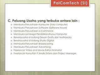 C. Peluang Usaha yang terbuka antara lain :
    Membuka Perusahaan Komputer (toko computer)
    Membuka Perusahaan Software (Software house)
    Membuka Perusahaan e-Commerce
    Membuka Lembaga Pendidikan/Kursus Komputer
    Berwirausaha di bidang Desain Grafis dan Multimedia
    Berwirausaha di bidang Studio Digital
    Membuka Perusahaan Broadcasting
    Membuka Perusahaan Advertising
    Freelancer Video and Movie Editor/Animator
    Freelancer Konsultan IT,Analis Sistem dan Project Manager.
 