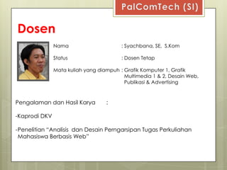 Dosen
               Nama                      : Syachbana, SE, S.Kom

               Status                    : Dosen Tetap

               Mata kuliah yang diampuh : Grafik Komputer 1, Grafik
                                          Multimedia 1 & 2, Desain Web,
                                          Publikasi & Advertising



Pengalaman dan Hasil Karya         :

-Kaprodi DKV

-Penelitian “Analisis dan Desain Perngarsipan Tugas Perkuliahan
 Mahasiswa Berbasis Web”
 