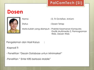 Dosen
              Nama                     : D. Tri Octafian, M.Kom

              Status                   : Dosen Tetap

              Mata kuliah yang diampuh : Praktek Keamanan Komputer,
                                         Grafik Multimedia 2, Pemrograman
                                         Web, Desain Web



Pengalaman dan Hasil Karya       :

-Kaprodi TI

- Penelitian “Desain Database untun Minimarket”

-Penelitian “ Enter KRS berbasis Mobile”
 