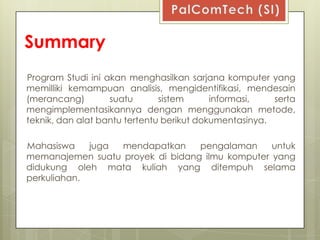 Summary
Program Studi ini akan menghasilkan sarjana komputer yang
memilliki kemampuan analisis, mengidentifikasi, mendesain
(merancang)        suatu       sistem      informasi,   serta
mengimplementasikannya dengan menggunakan metode,
teknik, dan alat bantu tertentu berikut dokumentasinya.

Mahasiswa    juga mendapatkan     pengalaman     untuk
memanajemen suatu proyek di bidang ilmu komputer yang
didukung oleh mata kuliah yang ditempuh selama
perkuliahan.
 