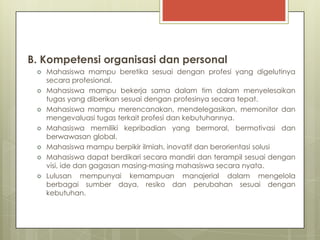 B. Kompetensi organisasi dan personal
    Mahasiswa mampu beretika sesuai dengan profesi yang digelutinya
     secara profesional.
    Mahasiswa mampu bekerja sama dalam tim dalam menyelesaikan
     tugas yang diberikan sesuai dengan profesinya secara tepat.
    Mahasiswa mampu merencanakan, mendelegasikan, memonitor dan
     mengevaluasi tugas terkait profesi dan kebutuhannya.
    Mahasiswa memiliki kepribadian yang bermoral, bermotivasi dan
     berwawasan global.
    Mahasiswa mampu berpikir ilmiah, inovatif dan berorientasi solusi
    Mahasiswa dapat berdikari secara mandiri dan terampil sesuai dengan
     visi, ide dan gagasan masing-masing mahasiswa secara nyata.
    Lulusan mempunyai kemampuan manajerial dalam mengelola
     berbagai sumber daya, resiko dan perubahan sesuai dengan
     kebutuhan.
 