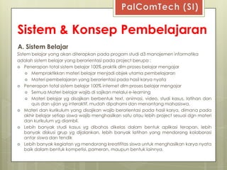 Sistem & Konsep Pembelajaran
A. Sistem Belajar
Sistem belajar yang akan diterapkan pada progam studi d3 manajemen informatika
adalah sistem belajar yang berorientasi pada project berupa :
 Penerapan total sistem belajar 100% praktik dlm proses belajar mengajar
     Mempraktikkan materi belajar menjadi objek utama pembelajaran
     Materi pembelajaran yang berorientasi pada hasil karya nyata
 Penerapan total sistem belajar 100% internet dlm proses belajar mengajar
     Semua Materi belajar wajib di sajikan melalui e-learning
     Materi belajar yg disajikan berbentuk text, animasi, video, studi kasus, latihan dan
       quis dan ujian yg interaktif, mudah dipahami dan menantang mahasiswa.
 Materi dan kurikulum yang disajikan wajib berorientasi pada hasil karya, dimana pada
    akhir belajar setiap siswa wajib menghasilkan satu atau lebih project sesuai dgn materi
    dan kurikulum yg diambil.
 Lebih banyak studi kasus yg dibahas dikelas dalam bentuk aplikasi terapan, lebih
    banyak diskusi grup yg dijalankan, lebih banyak latihan yang mendorong kolaborasi
    antar siswa dan tendik
 Lebih banyak kegiatan yg mendorong kreatifitas siswa untuk menghasilkan karya nyata
    baik dalam bentuk kompetisi, pameran, maupun bentuk lainnya.
 