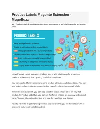Product Labels Magento Extension -
MageBuzz
MB - Product Labels Magento Extension allows store owner to add label images for any product
photo.
Using Product Labels extension, it allows you to add label image for a bunch of
products at the same time by using predefined conditions.
You can create different conditions using product attributes and stock status. You can
also select certain customer groups or date range for displaying product labels.
When you edit a product, you can also select or upload image label for only that
product. In Product Label tab, you can set 2 different images for category and product
page. You can also set custom text and style for matching your design.
Now try its demo to get more experience. We believe that you will fall in love with all
awesome features at first clicking time.
 