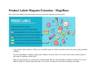 Product Labels Magento Extension - MageBuzz
MB - ProductLabelsMagentoExtensionallowsstore ownertoaddlabel imagesforanyproductphoto.
 Using Product Labels extension, it allows you to add label image for a bunch of products at the same time by using predefined
conditions.
You can create different conditions using product attributes and stock status. You can also select certain customer groups or
date range for displaying product labels.
When you edit a product, you can also select or upload image label for only that product. In Product Label tab, you can set 2
different images for category and product page. You can also set custom text and style for matching your design.
 