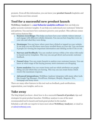 promote. From all this information, you can know your product launch loopholes and
improve them next time around.
Tool for a successful new product launch
WebMaxy Analyzer is a user behavior analytics software that can help you
gather accurate customer insights. It can help you understand your customers’ behavior
and patterns. You can know how customers perceive your product. This software comes
with various features like:
 Session recordings: This helps you know how your website visitors interact
and engage with different website elements. You can see how long they were on
your site and what they were doing.
 Heatmaps: You can know where users have clicked or tapped on your website.
It can help you see till where users have scrolled down on your site. You can know
if people are viewing the important information and clicking on the CTAs or not.
 Surveys and feedback: You can conduct surveys within a few mins with ready-
to-launch survey templates. This way you can get direct and accurate customer
feedback.
 Funnel view: You can create funnels to analyze your customer journey. You can
know at which stage of the buying journey most customers are dropping.
 Form analytics: You can create forms and see which attributes are people
filling out and which they are leaving. This way you can create forms which
receive the maximum response.
 Advanced integrations: WebMaxy Analyzer integrates with many other tools
like Google Tag Manager, WordPress, Hubspot, Shopify, Magento, Wix,
Instapage and many more.
There are many other features in this tool such as feedback, push notifications,
segmentation, user insights, and so on.
Take away
The blog helped you know about how to do a successful launch of product, tips and
strategies for great product launches. WebMaxy analyzer is one of the most
recommended tool to launch and track great product in the market.
Schedule a call with our experts to learn more about WebMaxy Analyzer, or email us
at sales@webmaxy.com.
 