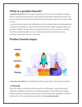 What is a product launch?
A product launch isn’t as simple as opening a new shop on the roadside. It requires
effort to make the product known in the market and generate substantial revenue. You
have to market your product across different channels where most of your target market
is active.
A product launch requires the collaborative efforts of distinct teams and departments of
a company. According to a report, 63% of customers like it when companies bring new
products to market. People often get excited and want to try new product or offering.
Therefore, product launches are an excellent opportunity to acquire maximum
customers when their interest is at its peak.
Product launch stages
A launch of product can be divided into three stages, that we have discussed below:
1. Planning
This is the stage at which the product team has to define goals, research the target
market & competitors and plan out a marketing strategy. The product team engages
with the product development team to know the best features & capabilities to promote
in the market. They also determine the date for the product launch.
 