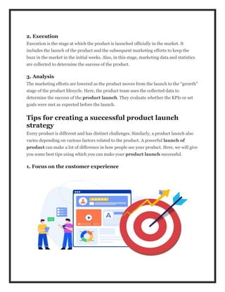 2. Execution
Execution is the stage at which the product is launched officially in the market. It
includes the launch of the product and the subsequent marketing efforts to keep the
buzz in the market in the initial weeks. Also, in this stage, marketing data and statistics
are collected to determine the success of the product.
3. Analysis
The marketing efforts are lowered as the product moves from the launch to the “growth”
stage of the product lifecycle. Here, the product team uses the collected data to
determine the success of the product launch. They evaluate whether the KPIs or set
goals were met as expected before the launch.
Tips for creating a successful product launch
strategy
Every product is different and has distinct challenges. Similarly, a product launch also
varies depending on various factors related to the product. A powerful launch of
product can make a lot of difference in how people see your product. Here, we will give
you some best tips using which you can make your product launch successful.
1. Focus on the customer experience
 