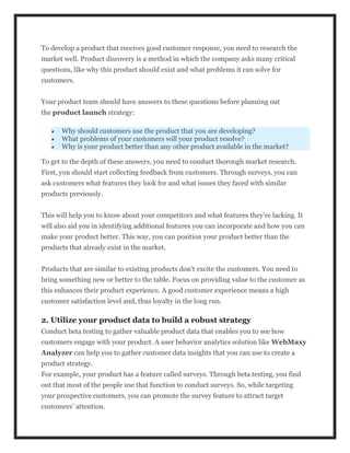 To develop a product that receives good customer response, you need to research the
market well. Product discovery is a method in which the company asks many critical
questions, like why this product should exist and what problems it can solve for
customers.
Your product team should have answers to these questions before planning out
the product launch strategy:
 Why should customers use the product that you are developing?
 What problems of your customers will your product resolve?
 Why is your product better than any other product available in the market?
To get to the depth of these answers, you need to conduct thorough market research.
First, you should start collecting feedback from customers. Through surveys, you can
ask customers what features they look for and what issues they faced with similar
products previously.
This will help you to know about your competitors and what features they’re lacking. It
will also aid you in identifying additional features you can incorporate and how you can
make your product better. This way, you can position your product better than the
products that already exist in the market.
Products that are similar to existing products don’t excite the customers. You need to
bring something new or better to the table. Focus on providing value to the customer as
this enhances their product experience. A good customer experience means a high
customer satisfaction level and, thus loyalty in the long run.
2. Utilize your product data to build a robust strategy
Conduct beta testing to gather valuable product data that enables you to see how
customers engage with your product. A user behavior analytics solution like WebMaxy
Analyzer can help you to gather customer data insights that you can use to create a
product strategy.
For example, your product has a feature called surveys. Through beta testing, you find
out that most of the people use that function to conduct surveys. So, while targeting
your prospective customers, you can promote the survey feature to attract target
customers’ attention.
 