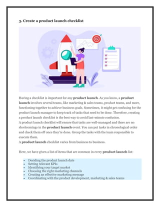 3. Create a product launch checklist
Having a checklist is important for any product launch. As you know, a product
launch involves several teams, like marketing & sales teams, product teams, and more,
functioning together to achieve business goals. Sometimes, it might get confusing for the
product launch manager to keep track of tasks that need to be done. Therefore, creating
a product launch checklist is the best way to avoid last-minute confusion.
A product launch checklist will ensure that tasks are well-managed and there are no
shortcomings in the product launch event. You can put tasks in chronological order
and check them off once they’re done. Group the tasks with the team responsible to
execute them.
A product launch checklist varies from business to business.
Here, we have given a list of items that are common in every product launch list:
 Deciding the product launch date
 Setting relevant KPIs
 Identifying your target market
 Choosing the right marketing channels
 Creating an effective marketing message
 Coordinating with the product development, marketing & sales teams
 