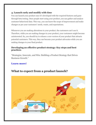 4. Launch early and modify with time
You can launch your product once it’s developed with the required features and gone
through beta testing. Once people start using your product, you can gather and analyze
customer behavioral data. This way, you can know the scope of improvement and make
changes as per your customers’ needs, wants, and expectations.
Whenever you are making alterations to your product, the customers can’t use it.
Therefore, while you are making changes to your product, your customers might become
uninterested. So, you should try to release a core version of your product that attracts
potential customers. This way, they can become your product advocates while you are
making changes to your final product.
Developing an effective product strategy: Key steps and best
practices
“Strategize, Innovate, and Win: Building a Product Strategy that Drives
Business Growth.”
Learn more!
What to expect from a product launch?
 