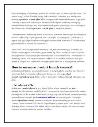 When a company is launching a product for the first time, it’s often tough for them. The
reason being the fact that they simply lack experience. Therefore, you need to start
creating a product launch plan while your product is in the development stage itself.
You need to see which features you want to include in your marketing messaging.
Sometimes the challenges and issues in the development phase might lead to change in
the release date. The best product launch plan is one that is flexible.
The development and testing phases are constant processes. The changes and delays are
normal, and having a rigid approach won’t be helpful in the long run. According to a
report, only 55% of product launches happen as scheduled. Therefore, it’s vital that you
give more time to execute the launch tasks.
If you think the launch process is a one-day task, then you are wrong. Even after the
official release of your new product, your marketing efforts need to be constant. Social
media posts and email campaigns often take time to spread the word. The main aim of
marketing efforts is to create awareness and buzz in the market. However, even post-
launch of the product, you should aim to grasp the attention of the expanded audience.
How to measure product launch success?
As the product that you launch in the market is not going to be your last one. Thus, it’s
important that you evaluate and measure the success of your product
launch marketing plan. Below we have given a few methods through which you can
do it.
1. Set relevant KPIs
Before your product launch, you should define what a successful product
launch for your business would look like. The success attained post-launch of a product
also depends on the market. For example, an app may view its launch success depending
on the sign-ups they get. An ecommerce website has revenue goals. They might
measure product launch success on the basis of customers they get post-launch.
You can choose relevant KPIs to track depending on your end goals. Also, keep in mind
that they should be measurable. Below we have mentioned some of the most common
KPIs that are associated with product launches:
 
