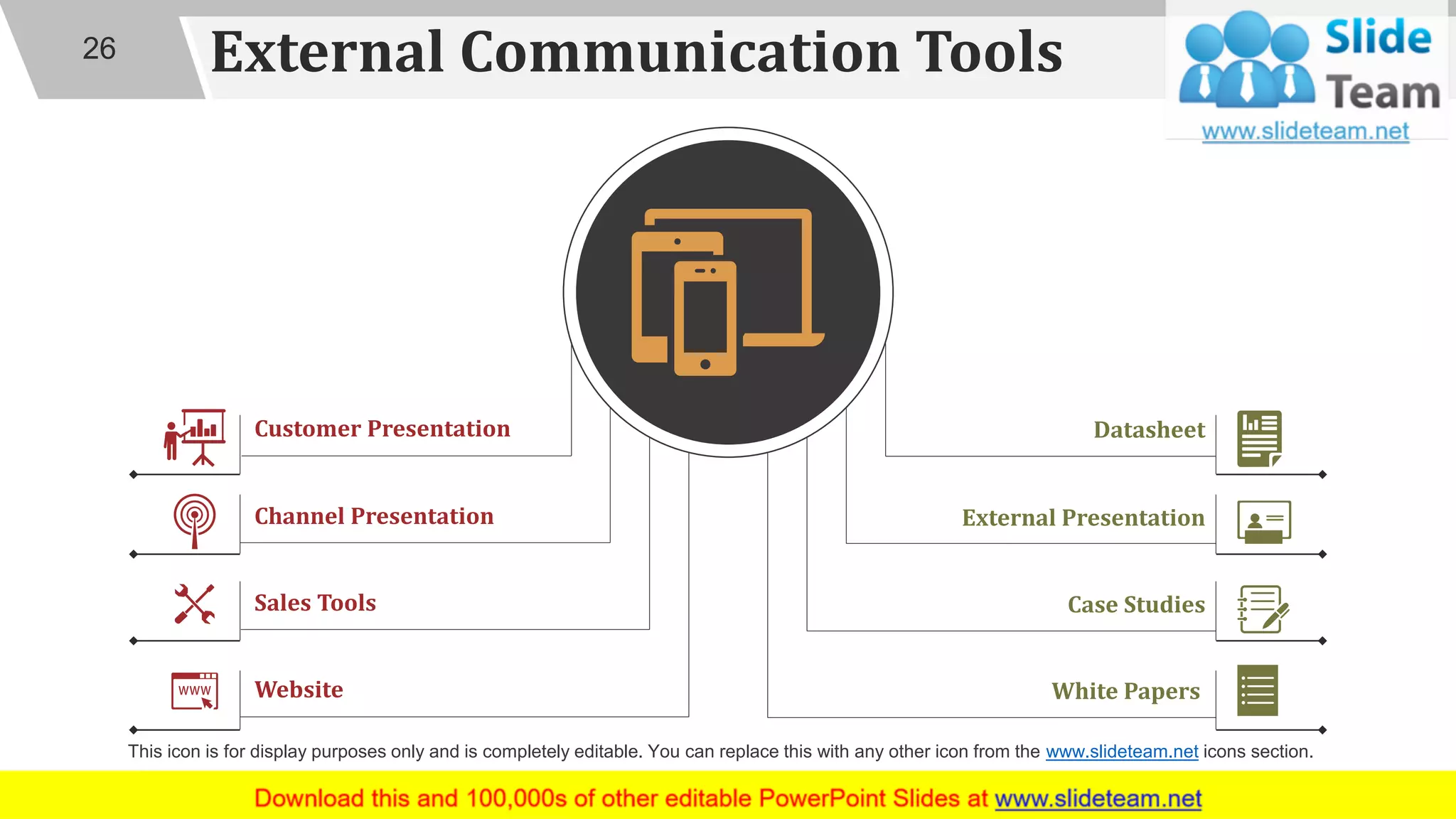 External Communication Tools
Datasheet
Case Studies
White Papers
External Presentation
Website
Customer Presentation
Sales Tools
Channel Presentation
26
This icon is for display purposes only and is completely editable. You can replace this with any other icon from the www.slideteam.net icons section.
 