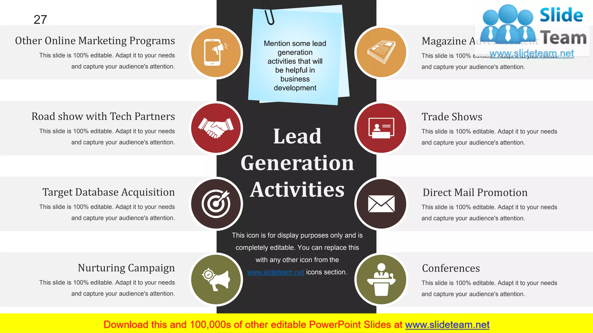 27
Lead
Generation
Activities
Road show with Tech Partners
This slide is 100% editable. Adapt it to your needs
and capture your audience's attention.
Conferences
This slide is 100% editable. Adapt it to your needs
and capture your audience's attention.
Nurturing Campaign
This slide is 100% editable. Adapt it to your needs
and capture your audience's attention.
Other Online Marketing Programs
This slide is 100% editable. Adapt it to your needs
and capture your audience's attention.
Direct Mail Promotion
This slide is 100% editable. Adapt it to your needs
and capture your audience's attention.
Target Database Acquisition
This slide is 100% editable. Adapt it to your needs
and capture your audience's attention.
Trade Shows
This slide is 100% editable. Adapt it to your needs
and capture your audience's attention.
Magazine Advertisement
This slide is 100% editable. Adapt it to your needs
and capture your audience's attention.
This icon is for display purposes only and is
completely editable. You can replace this
with any other icon from the
www.slideteam.net icons section.
Mention some lead
generation
activities that will
be helpful in
business
development
 