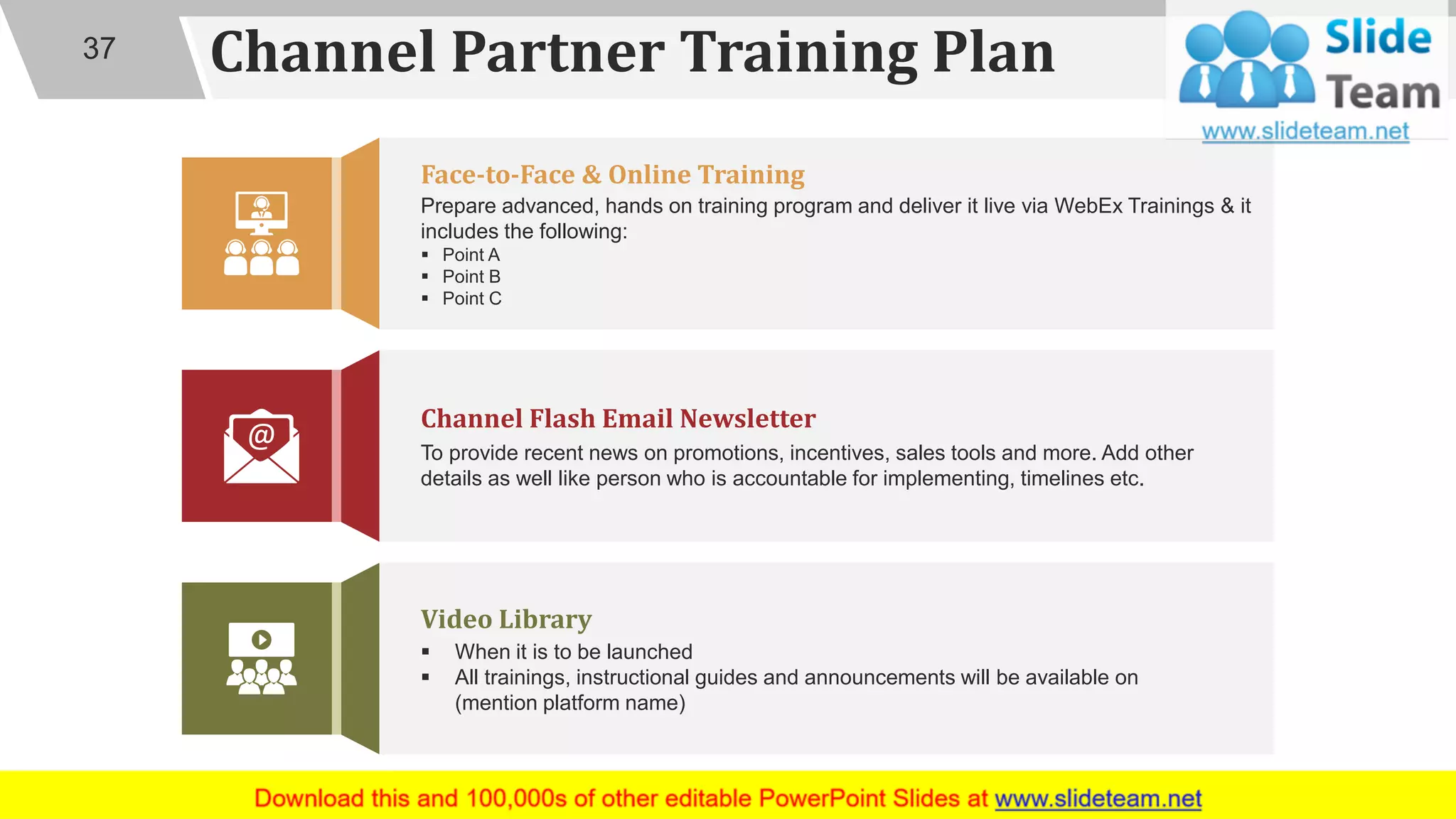 Channel Partner Training Plan
▪ When it is to be launched
▪ All trainings, instructional guides and announcements will be available on
(mention platform name)
Video Library
Prepare advanced, hands on training program and deliver it live via WebEx Trainings & it
includes the following:
▪ Point A
▪ Point B
▪ Point C
Face-to-Face & Online Training
To provide recent news on promotions, incentives, sales tools and more. Add other
details as well like person who is accountable for implementing, timelines etc.
Channel Flash Email Newsletter
37
 