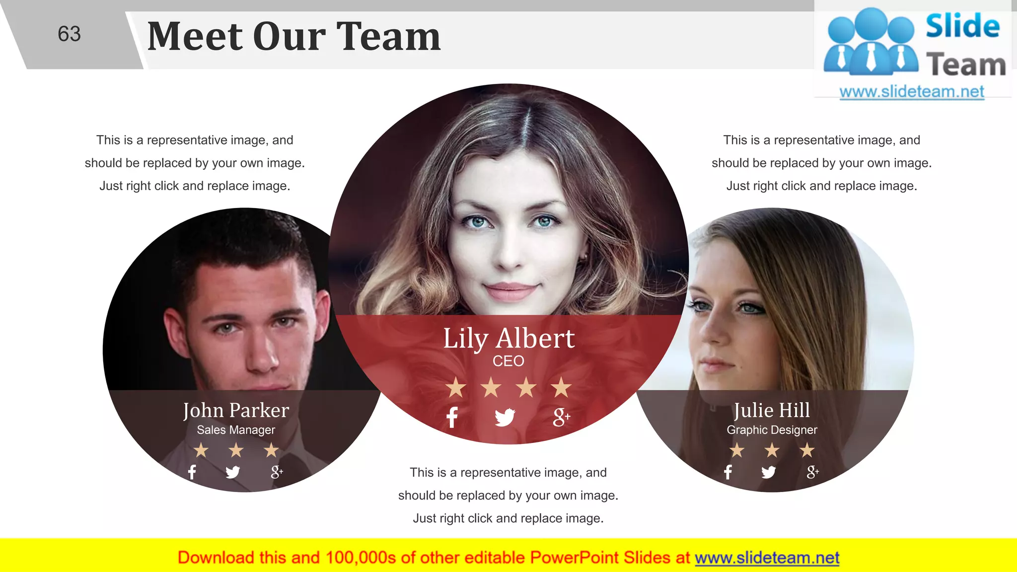 Meet Our Team63
Julie Hill
Graphic Designer
John Parker
Sales Manager
This is a representative image, and
should be replaced by your own image.
Just right click and replace image.
This is a representative image, and
should be replaced by your own image.
Just right click and replace image.
This is a representative image, and
should be replaced by your own image.
Just right click and replace image.
Lily Albert
CEO
 