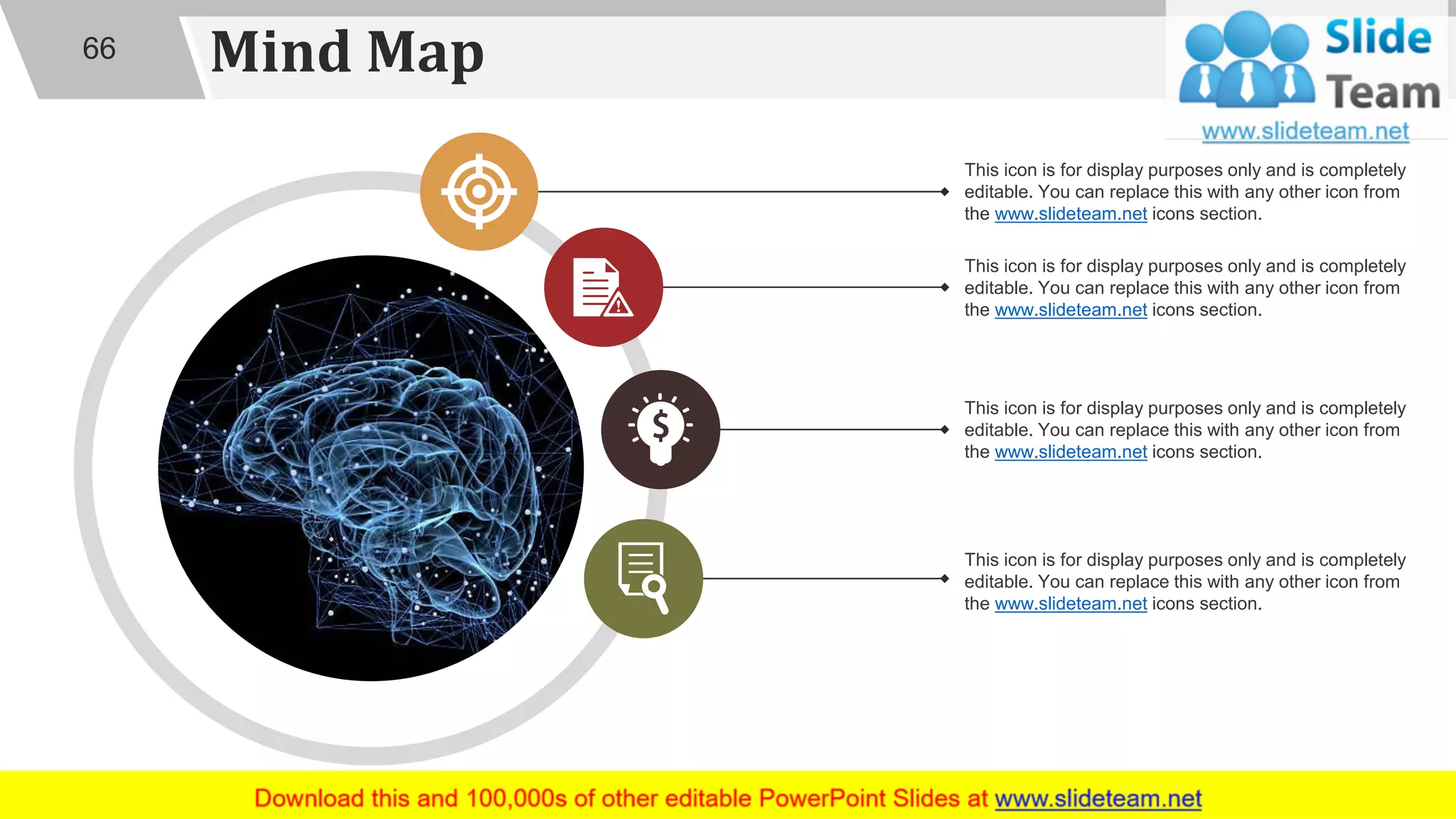 Mind Map66
This icon is for display purposes only and is completely
editable. You can replace this with any other icon from
the www.slideteam.net icons section.
This icon is for display purposes only and is completely
editable. You can replace this with any other icon from
the www.slideteam.net icons section.
This icon is for display purposes only and is completely
editable. You can replace this with any other icon from
the www.slideteam.net icons section.
This icon is for display purposes only and is completely
editable. You can replace this with any other icon from
the www.slideteam.net icons section.
 