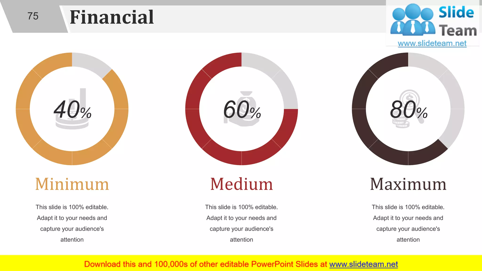 Financial
Medium
This slide is 100% editable.
Adapt it to your needs and
capture your audience's
attention
60%
Minimum
This slide is 100% editable.
Adapt it to your needs and
capture your audience's
attention
40%
Maximum
This slide is 100% editable.
Adapt it to your needs and
capture your audience's
attention
80%
75
 
