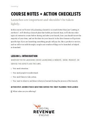 Course Notes + Action Checklists
Launches are important and shouldn’t be taken
lightly.
In this course we'll cover why planning a launch is so much better than just "putting it
out there", we'll develop a launch plan that builds pre-launch buzz, we'll discuss what
types of content to create before during and after your launch, how you should invest the
majority of your time, and set the date for your launch. In the later lessons we'll get into
specific tips if you are launching something people will pay for, like a product or service,
and we will even walk through a couple case studies of blogs we've launched or helped
re-launched.
Lesson 1: Introduction
Whether you’re launching (or RE-launching) a website, show, product, or
service the aspects are the same.
• You need attention.
• You need people to understand.
• You need them to take action.
• You want to observe and share what you learned during the process of the launch.
Action Step: Answer These Questions Before You Start Planning Your Launch
What value are you offering?
Launching
Fizzle.co | Honest video training for online business builders.
 