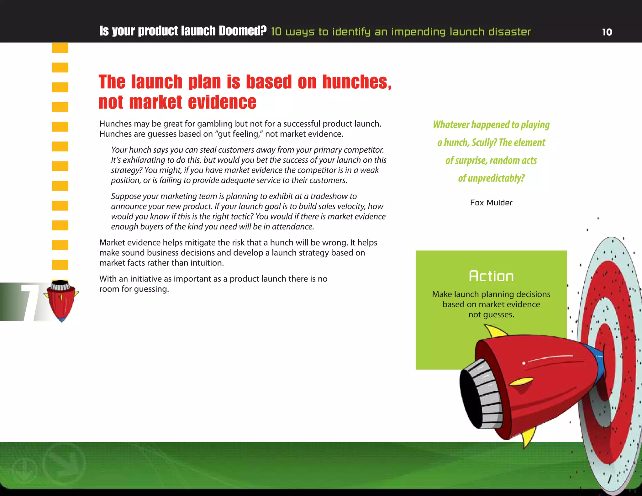 Is your product launch Doomed? 10 ways to identify an impending launch disaster                                          10




    The launch plan is based on hunches,
    not market evidence
    Hunches may be great for gambling but not for a successful product launch.              Whatever happened to playing
    Hunches are guesses based on “gut feeling,” not market evidence.
                                                                                             a hunch, Scully? The element
       Your hunch says you can steal customers away from your primary competitor.
       It’s exhilarating to do this, but would you bet the success of your launch on this      of surprise, random acts
       strategy? You might, if you have market evidence the competitor is in a weak
       position, or is failing to provide adequate service to their customers.                    of unpredictably?
       Suppose your marketing team is planning to exhibit at a tradeshow to
       announce your new product. If your launch goal is to build sales velocity, how                Fox Mulder
       would you know if this is the right tactic? You would if there is market evidence
       enough buyers of the kind you need will be in attendance.
    Market evidence helps mitigate the risk that a hunch will be wrong. It helps
    make sound business decisions and develop a launch strategy based on
    market facts rather than intuition.
    With an initiative as important as a product launch there is no                                  Action

7
    room for guessing.
                                                                                            Make launch planning decisions
                                                                                              based on market evidence
                                                                                                     not guesses. 
 