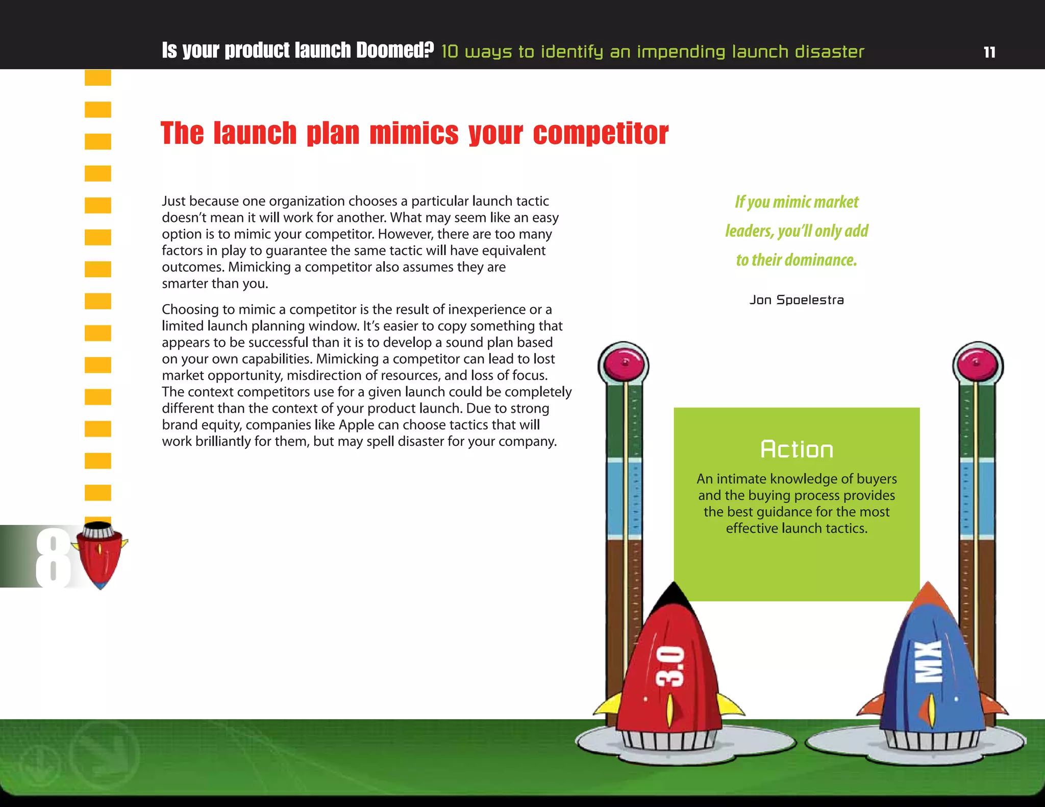 Is your product launch Doomed? 10 ways to identify an impending launch disaster                         11




    The launch plan mimics your competitor
    Just because one organization chooses a particular launch tactic           If you mimic market
    doesn’t mean it will work for another. What may seem like an easy
    option is to mimic your competitor. However, there are too many           leaders, you’ll only add
    factors in play to guarantee the same tactic will have equivalent
    outcomes. Mimicking a competitor also assumes they are                      to their dominance.
    smarter than you.
                                                                                  Jon Spoelestra
    Choosing to mimic a competitor is the result of inexperience or a
    limited launch planning window. It’s easier to copy something that
    appears to be successful than it is to develop a sound plan based
    on your own capabilities. Mimicking a competitor can lead to lost
    market opportunity, misdirection of resources, and loss of focus.
    The context competitors use for a given launch could be completely
    different than the context of your product launch. Due to strong
    brand equity, companies like Apple can choose tactics that will
    work brilliantly for them, but may spell disaster for your company.
                                                                                   Action
                                                                          An intimate knowledge of buyers
                                                                          and the buying process provides
                                                                           the best guidance for the most



8
                                                                               effective launch tactics.
 