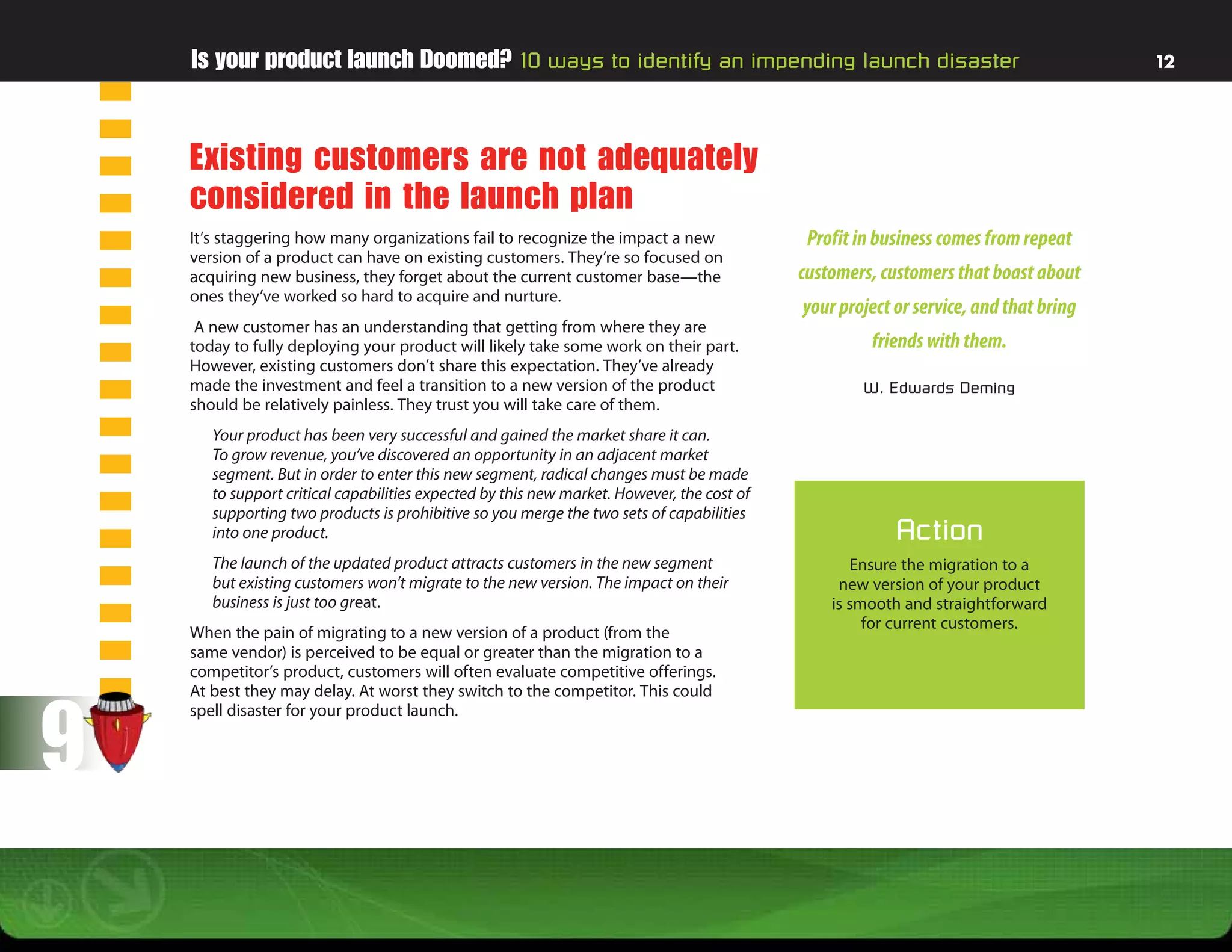 Is your product launch Doomed? 10 ways to identify an impending launch disaster                                                   12




    Existing customers are not adequately
    considered in the launch plan
    It’s staggering how many organizations fail to recognize the impact a new                Profit in business comes from repeat
    version of a product can have on existing customers. They’re so focused on
    acquiring new business, they forget about the current customer base—the                 customers, customers that boast about
    ones they’ve worked so hard to acquire and nurture.
                                                                                            your project or service, and that bring
     A new customer has an understanding that getting from where they are
    today to fully deploying your product will likely take some work on their part.                  friends with them.
    However, existing customers don’t share this expectation. They’ve already
    made the investment and feel a transition to a new version of the product                       W. Edwards Deming
    should be relatively painless. They trust you will take care of them.
       Your product has been very successful and gained the market share it can.
       To grow revenue, you’ve discovered an opportunity in an adjacent market
       segment. But in order to enter this new segment, radical changes must be made
       to support critical capabilities expected by this new market. However, the cost of
       supporting two products is prohibitive so you merge the two sets of capabilities
       into one product.                                                                                 Action
       The launch of the updated product attracts customers in the new segment                     Ensure the migration to a
       but existing customers won’t migrate to the new version. The impact on their              new version of your product
       business is just too great.                                                              is smooth and straightforward
                                                                                                     for current customers.
    When the pain of migrating to a new version of a product (from the
    same vendor) is perceived to be equal or greater than the migration to a
    competitor’s product, customers will often evaluate competitive offerings.




9
    At best they may delay. At worst they switch to the competitor. This could
    spell disaster for your product launch.
 