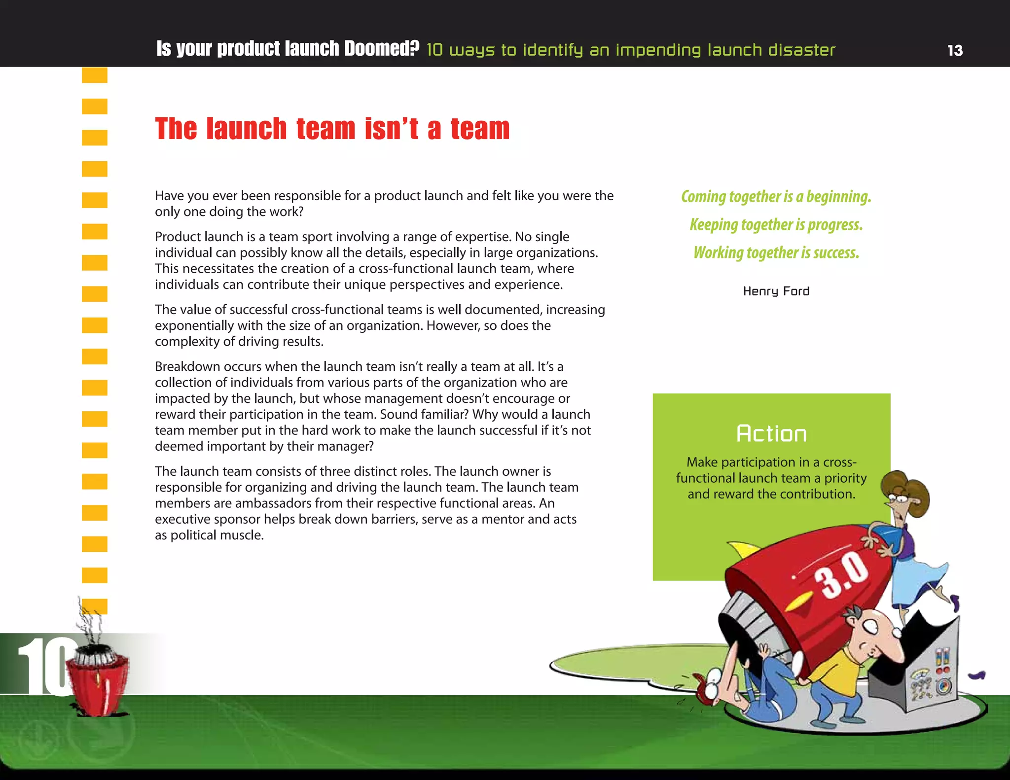 Is your product launch Doomed? 10 ways to identify an impending launch disaster                                        13




     The launch team isn’t a team
     Have you ever been responsible for a product launch and felt like you were the     Coming together is a beginning.
     only one doing the work?
                                                                                          Keeping together is progress.
     Product launch is a team sport involving a range of expertise. No single
     individual can possibly know all the details, especially in large organizations.     Working together is success.
     This necessitates the creation of a cross-functional launch team, where
     individuals can contribute their unique perspectives and experience.                          Henry Ford
     The value of successful cross-functional teams is well documented, increasing
     exponentially with the size of an organization. However, so does the
     complexity of driving results.
     Breakdown occurs when the launch team isn’t really a team at all. It’s a
     collection of individuals from various parts of the organization who are
     impacted by the launch, but whose management doesn’t encourage or
     reward their participation in the team. Sound familiar? Why would a launch
     team member put in the hard work to make the launch successful if it’s not
     deemed important by their manager?
                                                                                                  Action
                                                                                          Make participation in a cross-
     The launch team consists of three distinct roles. The launch owner is              functional launch team a priority
     responsible for organizing and driving the launch team. The launch team              and reward the contribution.
     members are ambassadors from their respective functional areas. An
     executive sponsor helps break down barriers, serve as a mentor and acts
     as political muscle.




10
 
