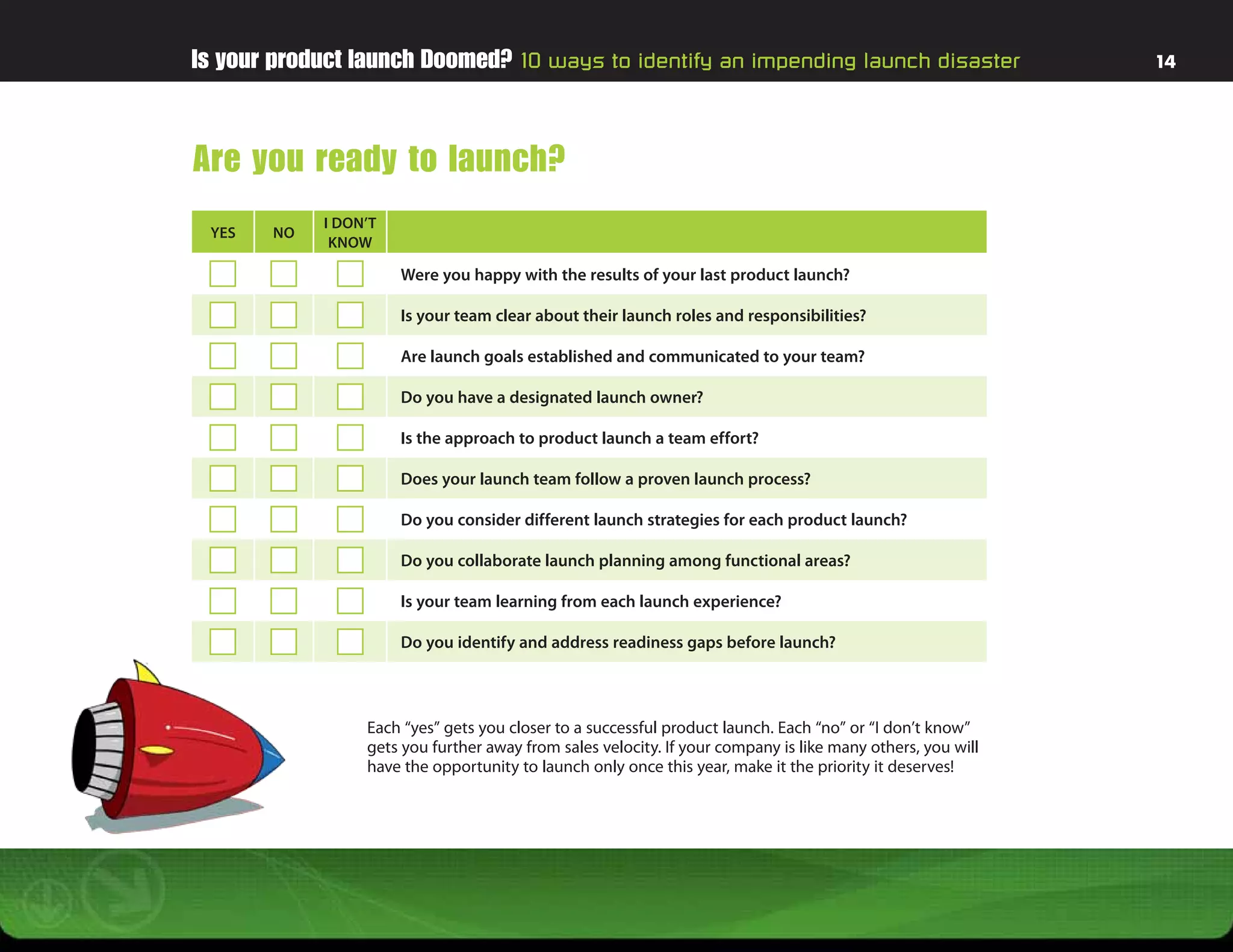 Is your product launch Doomed? 10 ways to identify an impending launch disaster                             14




Are you ready to launch?
            I DON’T
 YES   NO
             KNOW

                      Were you happy with the results of your last product launch?

                      Is your team clear about their launch roles and responsibilities?

                      Are launch goals established and communicated to your team?

                      Do you have a designated launch owner?

                      Is the approach to product launch a team effort?

                      Does your launch team follow a proven launch process?

                      Do you consider different launch strategies for each product launch?

                      Do you collaborate launch planning among functional areas?

                      Is your team learning from each launch experience?

                      Do you identify and address readiness gaps before launch?



                 Each “yes” gets you closer to a successful product launch. Each “no” or “I don’t know”
                 gets you further away from sales velocity. If your company is like many others, you will
                 have the opportunity to launch only once this year, make it the priority it deserves!
 