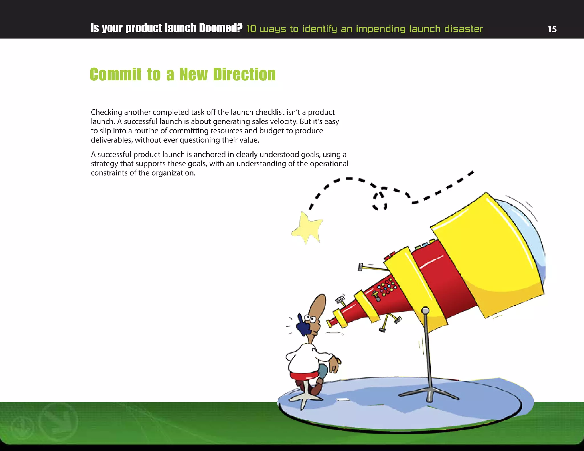 Is your product launch Doomed? 10 ways to identify an impending launch disaster   15




Commit to a New Direction
Checking another completed task off the launch checklist isn’t a product
launch. A successful launch is about generating sales velocity. But it’s easy
to slip into a routine of committing resources and budget to produce
deliverables, without ever questioning their value.
A successful product launch is anchored in clearly understood goals, using a
strategy that supports these goals, with an understanding of the operational
constraints of the organization.
 