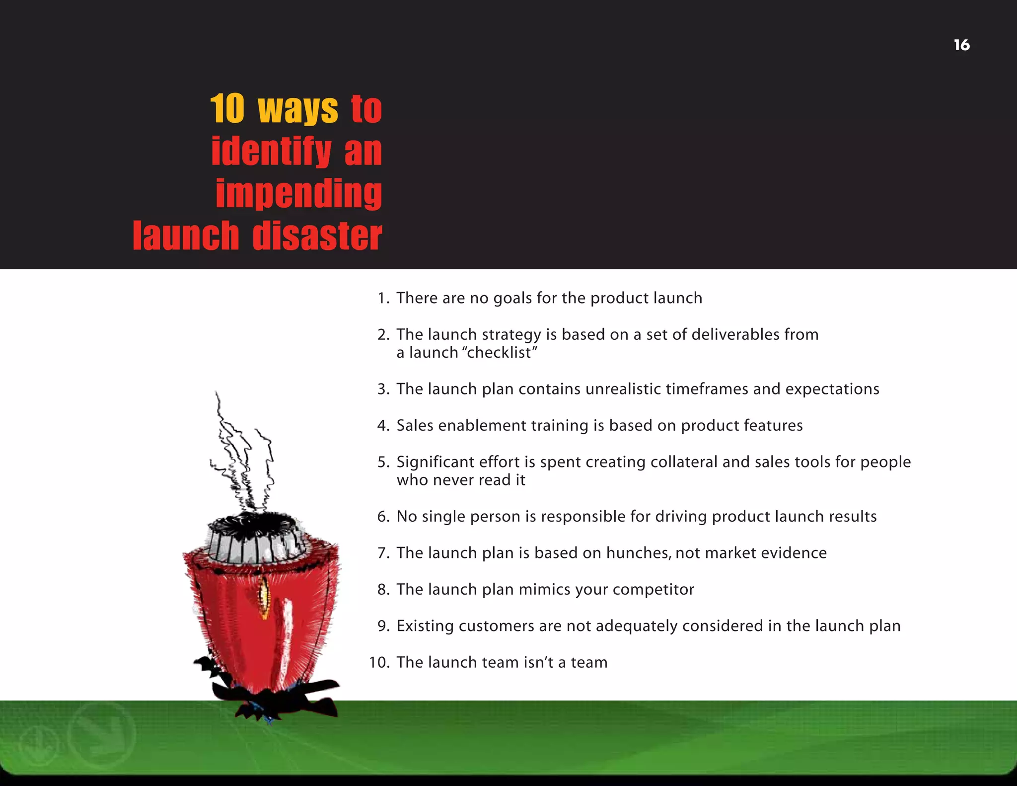 16




    10 ways to
     identify an
     impending
launch disaster
                1. There are no goals for the product launch

                2. The launch strategy is based on a set of deliverables from
                   a launch “checklist”

                3. The launch plan contains unrealistic timeframes and expectations

                4. Sales enablement training is based on product features

                5. Significant effort is spent creating collateral and sales tools for people
                   who never read it

                6. No single person is responsible for driving product launch results

                7. The launch plan is based on hunches, not market evidence

                8. The launch plan mimics your competitor

                9. Existing customers are not adequately considered in the launch plan

               10. The launch team isn’t a team
 