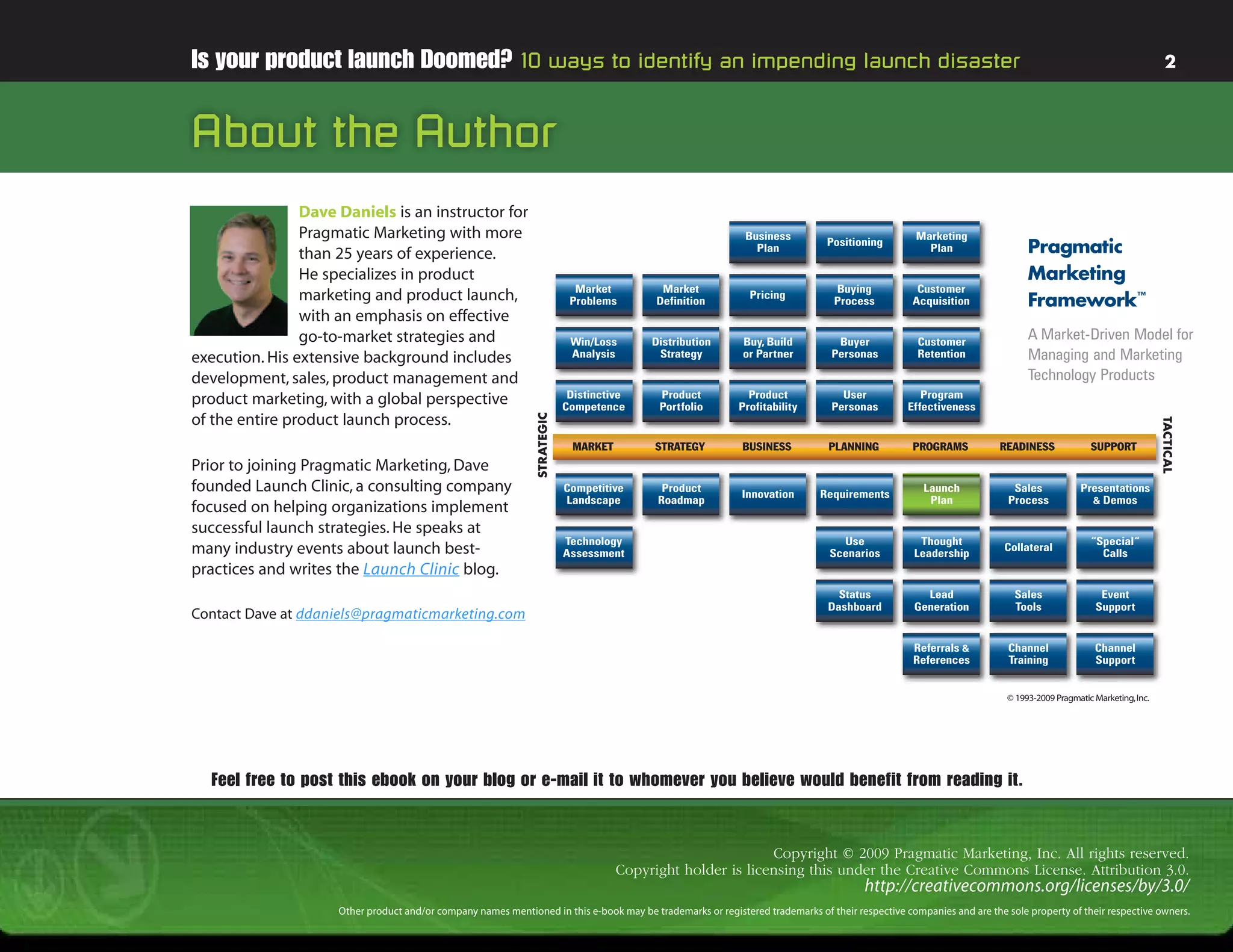 Is your product launch Doomed? 10 ways to identify an impending launch disaster                                                                                                                                  2



About the Author
                Dave Daniels is an instructor for
                Pragmatic Marketing with more                                                                Business                              Marketing
                than 25 years of experience.                                                                   Plan
                                                                                                                               Positioning
                                                                                                                                                     Plan                   Pragmatic
                He specializes in product                                                                                                                                   Marketing
                                                                             Market         Market                               Buying            Customer
                marketing and product launch,                               Problems       Definition
                                                                                                              Pricing
                                                                                                                                 Process          Acquisition               Framework™
                with an emphasis on effective
                go-to-market strategies and                                 Win/Loss      Distribution       Buy, Build          Buyer             Customer
                                                                                                                                                                            A Market-Driven Model for
execution. His extensive background includes                                Analysis       Strategy          or Partner         Personas           Retention                Managing and Marketing
development, sales, product management and                                                                                                                                  Technology Products
                                                                            Distinctive    Product            Product             User              Program
product marketing, with a global perspective                               Competence      Portfolio        Profitability       Personas         Effectiveness
of the entire product launch process.




                                                               STRATEGIC




                                                                                                                                                                                                               TACTICAL
                                                                            MARKET         STRATEGY          BUSINESS           PLANNING          PROGRAMS           READINESS              SUPPORT
Prior to joining Pragmatic Marketing, Dave
founded Launch Clinic, a consulting company                                Competitive      Product
                                                                                                             Innovation       Requirements
                                                                                                                                                    Launch              Sales             Presentations
                                                                           Landscape       Roadmap                                                   Plan              Process              & Demos
focused on helping organizations implement
successful launch strategies. He speaks at
                                                                           Technology                                             Use              Thought                                  “Special“
many industry events about launch best-                                    Assessment                                           Scenarios         Leadership
                                                                                                                                                                      Collateral
                                                                                                                                                                                              Calls
practices and writes the Launch Clinic blog.
                                                                                                                                 Status             Lead                Sales                  Event
                                                                                                                               Dashboard          Generation            Tools                 Support
Contact Dave at ddaniels@pragmaticmarketing.com

                                                                                                                                                  Referrals &          Channel               Channel
                                                                                                                                                  References           Training              Support


                                                                                                                                                                       © 1993-2009 Pragmatic Marketing, Inc.




  Feel free to post this ebook on your blog or e-mail it to whomever you believe would benefit from reading it.


                                                                                                             Copyright © 2009 Pragmatic Marketing, Inc. All rights reserved.
                                                                                     Copyright holder is licensing this under the Creative Commons License. Attribution 3.0.
                                                                                                                                       http://creativecommons.org/licenses/by/3.0/
                     Other product and/or company names mentioned in this e-book may be trademarks or registered trademarks of their respective companies and are the sole property of their respective owners.
 