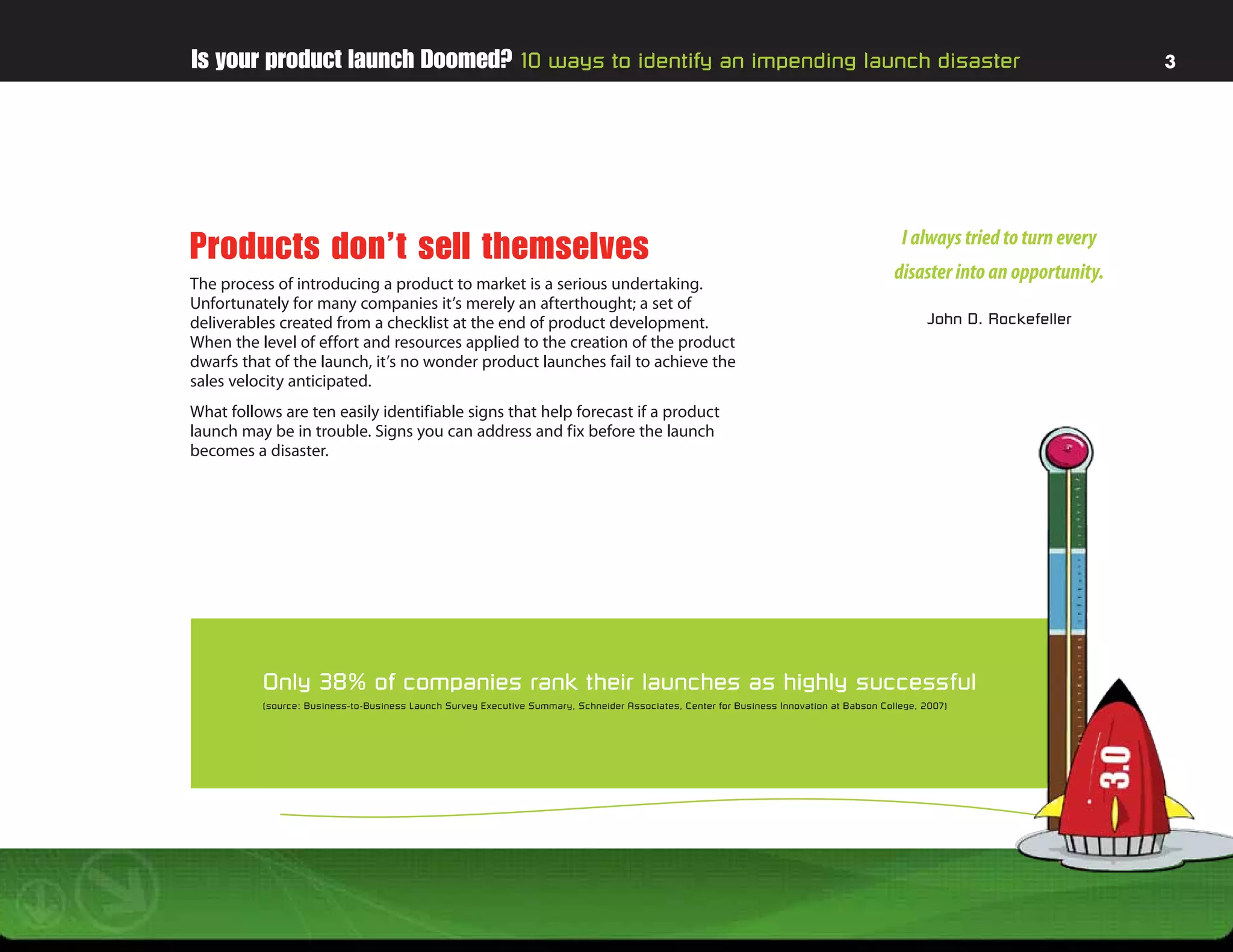 Is your product launch Doomed? 10 ways to identify an impending launch disaster                                                                                             3




                                                                                                                                             I always tried to turn every
Products don’t sell themselves
The process of introducing a product to market is a serious undertaking.
                                                                                                                                            disaster into an opportunity.
Unfortunately for many companies it’s merely an afterthought; a set of
deliverables created from a checklist at the end of product development.                                                                          John D. Rockefeller
When the level of effort and resources applied to the creation of the product
dwarfs that of the launch, it’s no wonder product launches fail to achieve the
sales velocity anticipated.
What follows are ten easily identifiable signs that help forecast if a product
launch may be in trouble. Signs you can address and fix before the launch
becomes a disaster.




          Only 38% of companies rank their launches as highly successful
          (source: Business-to-Business Launch Sur vey Executive Summary, Schneider Associates, Center for Business Innovation at Babson College, 2007)
 