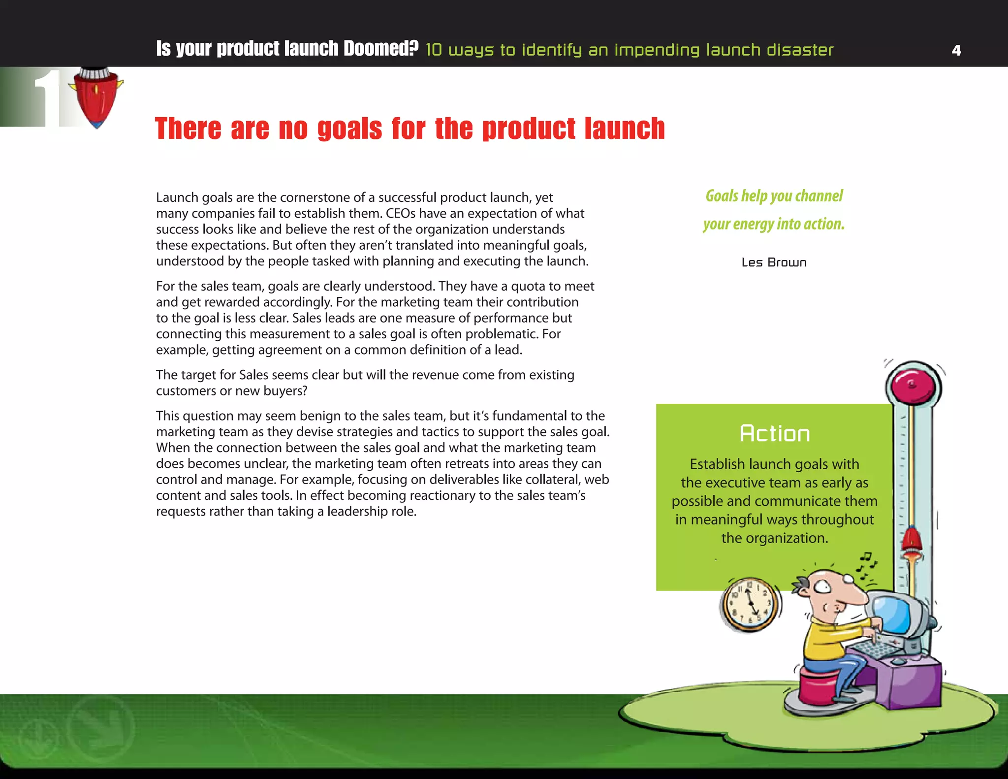Is your product launch Doomed? 10 ways to identify an impending launch disaster                                     4




1   There are no goals for the product launch

    Launch goals are the cornerstone of a successful product launch, yet                   Goals help you channel
    many companies fail to establish them. CEOs have an expectation of what
    success looks like and believe the rest of the organization understands               your energy into action.
    these expectations. But often they aren’t translated into meaningful goals,
    understood by the people tasked with planning and executing the launch.                     Les Brown
    For the sales team, goals are clearly understood. They have a quota to meet
    and get rewarded accordingly. For the marketing team their contribution
    to the goal is less clear. Sales leads are one measure of performance but
    connecting this measurement to a sales goal is often problematic. For
    example, getting agreement on a common definition of a lead.
    The target for Sales seems clear but will the revenue come from existing
    customers or new buyers?
    This question may seem benign to the sales team, but it’s fundamental to the
    marketing team as they devise strategies and tactics to support the sales goal.
    When the connection between the sales goal and what the marketing team
                                                                                                Action
    does becomes unclear, the marketing team often retreats into areas they can          Establish launch goals with
    control and manage. For example, focusing on deliverables like collateral, web     the executive team as early as
    content and sales tools. In effect becoming reactionary to the sales team’s       possible and communicate them
    requests rather than taking a leadership role.
                                                                                      in meaningful ways throughout
                                                                                              the organization.
 