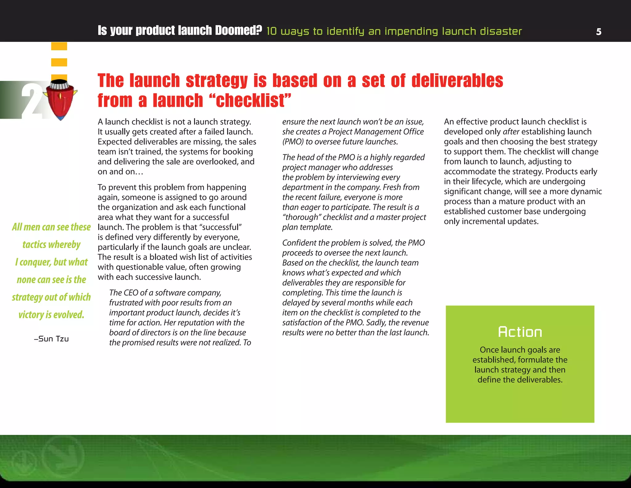 Is your product launch Doomed? 10 ways to identify an impending launch disaster                                                           5




                        The launch strategy is based on a set of deliverables
  2                     from a launch “checklist”
                        A launch checklist is not a launch strategy.
                        It usually gets created after a failed launch.
                        Expected deliverables are missing, the sales
                                                                          ensure the next launch won’t be an issue,
                                                                          she creates a Project Management Office
                                                                          (PMO) to oversee future launches.
                                                                                                                         An effective product launch checklist is
                                                                                                                         developed only after establishing launch
                                                                                                                         goals and then choosing the best strategy
                        team isn’t trained, the systems for booking                                                      to support them. The checklist will change
                        and delivering the sale are overlooked, and       The head of the PMO is a highly regarded       from launch to launch, adjusting to
                        on and on…                                        project manager who addresses                  accommodate the strategy. Products early
                                                                          the problem by interviewing every              in their lifecycle, which are undergoing
                        To prevent this problem from happening            department in the company. Fresh from          significant change, will see a more dynamic
                        again, someone is assigned to go around           the recent failure, everyone is more           process than a mature product with an
                        the organization and ask each functional          than eager to participate. The result is a     established customer base undergoing
                        area what they want for a successful              “thorough” checklist and a master project      only incremental updates.
All men can see these   launch. The problem is that “successful”          plan template.
                        is defined very differently by everyone,
  tactics whereby       particularly if the launch goals are unclear.     Confident the problem is solved, the PMO
                        The result is a bloated wish list of activities   proceeds to oversee the next launch.
I conquer, but what     with questionable value, often growing            Based on the checklist, the launch team
                        with each successive launch.                      knows what’s expected and which
 none can see is the                                                      deliverables they are responsible for
                           The CEO of a software company,                 completing. This time the launch is
strategy out of which      frustrated with poor results from an           delayed by several months while each
 victory is evolved.       important product launch, decides it’s         item on the checklist is completed to the
                           time for action. Her reputation with the       satisfaction of the PMO. Sadly, the revenue
     –Sun Tzu
                           board of directors is on the line because      results were no better than the last launch.                 Action
                           the promised results were not realized. To
                                                                                                                                  Once launch goals are
                                                                                                                                established, formulate the
                                                                                                                                launch strategy and then
                                                                                                                                 define the deliverables.
 