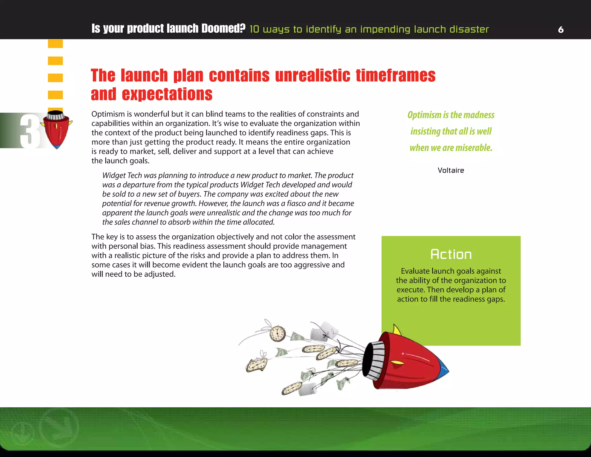 Is your product launch Doomed? 10 ways to identify an impending launch disaster                                           6




    The launch plan contains unrealistic timeframes
    and expectations

3
    Optimism is wonderful but it can blind teams to the realities of constraints and        Optimism is the madness
    capabilities within an organization. It’s wise to evaluate the organization within
    the context of the product being launched to identify readiness gaps. This is            insisting that all is well
    more than just getting the product ready. It means the entire organization
    is ready to market, sell, deliver and support at a level that can achieve                when we are miserable.
    the launch goals.
                                                                                                     Voltaire
       Widget Tech was planning to introduce a new product to market. The product
       was a departure from the typical products Widget Tech developed and would
       be sold to a new set of buyers. The company was excited about the new
       potential for revenue growth. However, the launch was a fiasco and it became
       apparent the launch goals were unrealistic and the change was too much for
       the sales channel to absorb within the time allocated.
    The key is to assess the organization objectively and not color the assessment
    with personal bias. This readiness assessment should provide management
    with a realistic picture of the risks and provide a plan to address them. In                   Action
    some cases it will become evident the launch goals are too aggressive and
    will need to be adjusted.                                                              Evaluate launch goals against
                                                                                         the ability of the organization to
                                                                                         execute. Then develop a plan of
                                                                                         action to fill the readiness gaps.
 