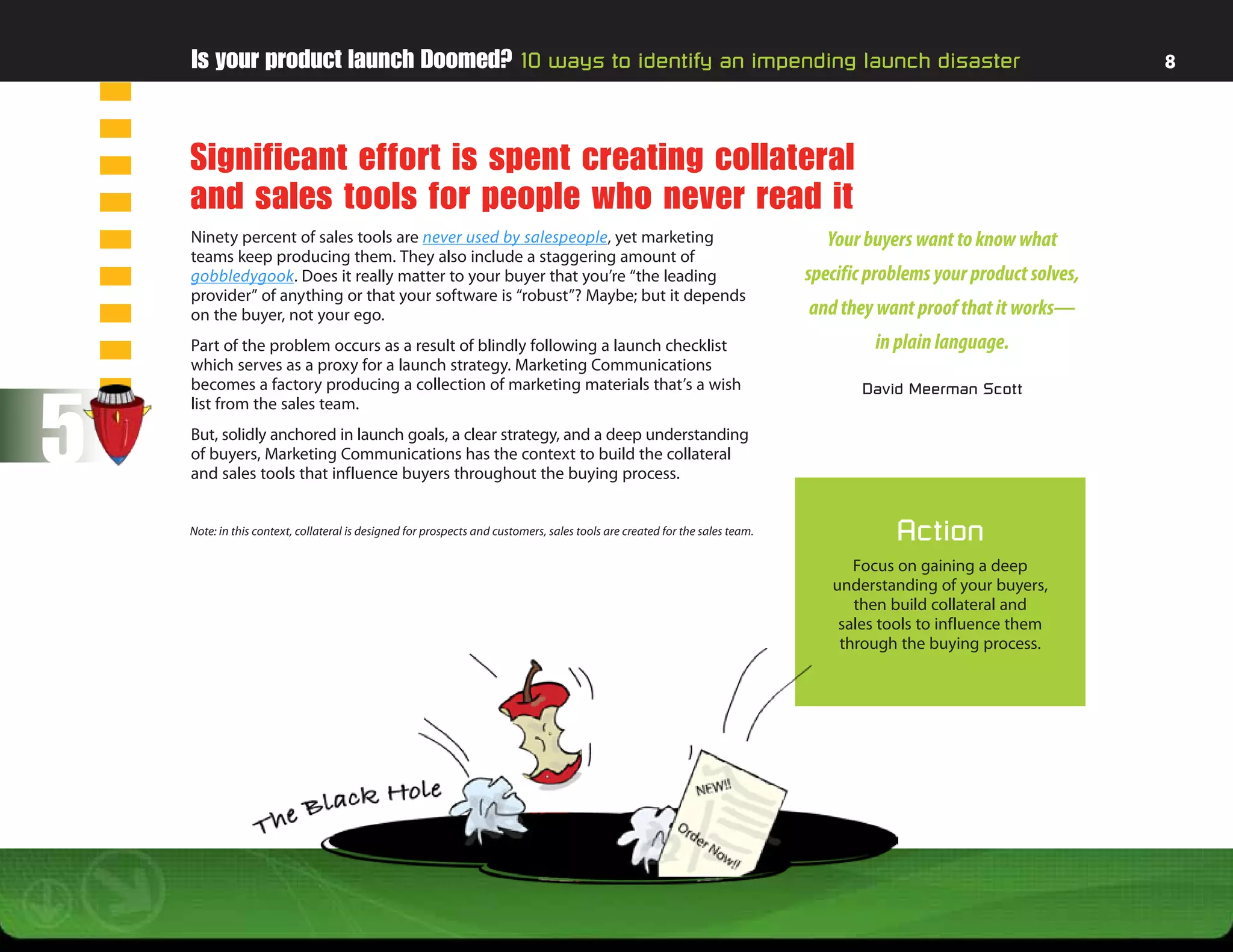 Is your product launch Doomed? 10 ways to identify an impending launch disaster                                                                                   8




    Significant effort is spent creating collateral
    and sales tools for people who never read it
    Ninety percent of sales tools are never used by salespeople, yet marketing                                                  Your buyers want to know what
    teams keep producing them. They also include a staggering amount of
    gobbledygook. Does it really matter to your buyer that you’re “the leading                                               specific problems your product solves,
    provider” of anything or that your software is “robust”? Maybe; but it depends
    on the buyer, not your ego.                                                                                              and they want proof that it works—
    Part of the problem occurs as a result of blindly following a launch checklist                                                    in plain language.
    which serves as a proxy for a launch strategy. Marketing Communications




5
    becomes a factory producing a collection of marketing materials that’s a wish                                                   David Meerman Scott
    list from the sales team.
    But, solidly anchored in launch goals, a clear strategy, and a deep understanding
    of buyers, Marketing Communications has the context to build the collateral
    and sales tools that influence buyers throughout the buying process.


    Note: in this context, collateral is designed for prospects and customers, sales tools are created for the sales team.               Action
                                                                                                                                   Focus on gaining a deep
                                                                                                                                understanding of your buyers,
                                                                                                                                   then build collateral and
                                                                                                                                 sales tools to influence them
                                                                                                                                 through the buying process.
 