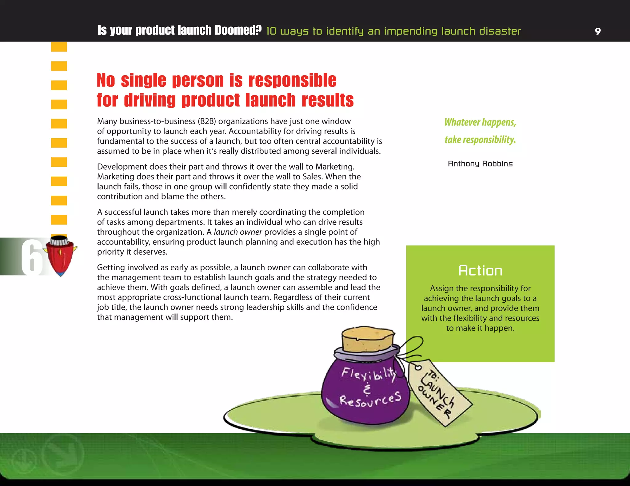 Is your product launch Doomed? 10 ways to identify an impending launch disaster                                        9




    No single person is responsible
    for driving product launch results
    Many business-to-business (B2B) organizations have just one window                      Whatever happens,
    of opportunity to launch each year. Accountability for driving results is
    fundamental to the success of a launch, but too often central accountability is         take responsibility.
    assumed to be in place when it’s really distributed among several individuals.
    Development does their part and throws it over the wall to Marketing.                    Anthony Robbins
    Marketing does their part and throws it over the wall to Sales. When the
    launch fails, those in one group will confidently state they made a solid
    contribution and blame the others.
    A successful launch takes more than merely coordinating the completion
    of tasks among departments. It takes an individual who can drive results
    throughout the organization. A launch owner provides a single point of



6
    accountability, ensuring product launch planning and execution has the high
    priority it deserves.
    Getting involved as early as possible, a launch owner can collaborate with
    the management team to establish launch goals and the strategy needed to
                                                                                                Action
    achieve them. With goals defined, a launch owner can assemble and lead the           Assign the responsibility for
    most appropriate cross-functional launch team. Regardless of their current         achieving the launch goals to a
    job title, the launch owner needs strong leadership skills and the confidence     launch owner, and provide them
    that management will support them.                                                with the flexibility and resources
                                                                                             to make it happen.
 