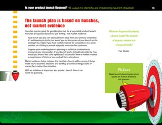 Is your product launch Doomed? 10 ways to identify an impending launch disaster                                         10




    The launch plan is based on hunches,
    not market evidence
    Hunches may be great for gambling but not for a successful product launch.              Whatever happened to playing
    Hunches are guesses based on “gut feeling,” not market evidence.
                                                                                             a hunch, Scully? The element
       Your hunch says you can steal customers away from your primary competitor.
       It’s exhilarating to do this, but would you bet the success of your launch on this      of surprise, random acts
       strategy? You might, if you have market evidence the competitor is in a weak
       position, or is failing to provide adequate service to their customers.                    of unpredictably?
       Suppose your marketing team is planning to exhibit at a tradeshow to
       announce your new product. If your launch goal is to build sales velocity, how                Fox Mulder
       would you know if this is the right tactic? You would if there is market evidence
       enough buyers of the kind you need will be in attendance.
    Market evidence helps mitigate the risk that a hunch will be wrong. It helps
    make sound business decisions and develop a launch strategy based on
    market facts rather than intuition.
    With an initiative as important as a product launch there is no                                  Action

7
    room for guessing.
                                                                                            Make launch planning decisions
                                                                                              based on market evidence
                                                                                                     not guesses. 
 