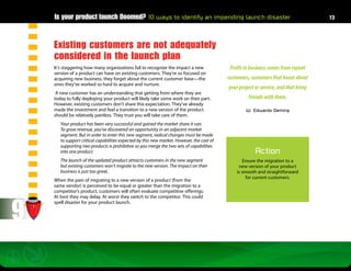 Is your product launch Doomed? 10 ways to identify an impending launch disaster                                                  12




    Existing customers are not adequately
    considered in the launch plan
    It’s staggering how many organizations fail to recognize the impact a new                Profit in business comes from repeat
    version of a product can have on existing customers. They’re so focused on
    acquiring new business, they forget about the current customer base—the                 customers, customers that boast about
    ones they’ve worked so hard to acquire and nurture.
                                                                                            your project or service, and that bring
     A new customer has an understanding that getting from where they are
    today to fully deploying your product will likely take some work on their part.                  friends with them.
    However, existing customers don’t share this expectation. They’ve already
    made the investment and feel a transition to a new version of the product                       W. Edwards Deming
    should be relatively painless. They trust you will take care of them.
       Your product has been very successful and gained the market share it can.
       To grow revenue, you’ve discovered an opportunity in an adjacent market
       segment. But in order to enter this new segment, radical changes must be made
       to support critical capabilities expected by this new market. However, the cost of
       supporting two products is prohibitive so you merge the two sets of capabilities
       into one product.                                                                                 Action
       The launch of the updated product attracts customers in the new segment                      Ensure the migration to a
       but existing customers won’t migrate to the new version. The impact on their              new version of your product
       business is just too great.                                                              is smooth and straightforward
                                                                                                     for current customers.
    When the pain of migrating to a new version of a product (from the
    same vendor) is perceived to be equal or greater than the migration to a
    competitor’s product, customers will often evaluate competitive offerings.




9
    At best they may delay. At worst they switch to the competitor. This could
    spell disaster for your product launch.
 