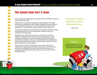 Is your product launch Doomed? 10 ways to identify an impending launch disaster                                       13




     The launch team isn’t a team
     Have you ever been responsible for a product launch and felt like you were the     Coming together is a beginning.
     only one doing the work?
                                                                                          Keeping together is progress.
     Product launch is a team sport involving a range of expertise. No single
     individual can possibly know all the details, especially in large organizations.     Working together is success.
     This necessitates the creation of a cross-functional launch team, where
     individuals can contribute their unique perspectives and experience.                          Henry Ford
     The value of successful cross-functional teams is well documented, increasing
     exponentially with the size of an organization. However, so does the
     complexity of driving results.
     Breakdown occurs when the launch team isn’t really a team at all. It’s a
     collection of individuals from various parts of the organization who are
     impacted by the launch, but whose management doesn’t encourage or
     reward their participation in the team. Sound familiar? Why would a launch
     team member put in the hard work to make the launch successful if it’s not
     deemed important by their manager?
                                                                                                  Action
                                                                                          Make participation in a cross-
     The launch team consists of three distinct roles. The launch owner is              functional launch team a priority
     responsible for organizing and driving the launch team. The launch team              and reward the contribution.
     members are ambassadors from their respective functional areas. An
     executive sponsor helps break down barriers, serve as a mentor and acts
     as political muscle.




10
 