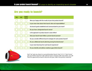 Is your product launch Doomed? 10 ways to identify an impending launch disaster                            14




Are you ready to launch?
            I DON’T
 YES   NO
             KNOW

                      Were you happy with the results of your last product launch?

                      Is your team clear about their launch roles and responsibilities?

                      Are launch goals established and communicated to your team?

                      Do you have a designated launch owner?

                      Is the approach to product launch a team effort?

                      Does your launch team follow a proven launch process?

                      Do you consider different launch strategies for each product launch?

                      Do you collaborate launch planning among functional areas?

                      Is your team learning from each launch experience?

                      Do you identify and address readiness gaps before launch?



                 Each “yes” gets you closer to a successful product launch. Each “no” or “I don’t know”
                 gets you further away from sales velocity. If your company is like many others, you will
                 have the opportunity to launch only once this year, make it the priority it deserves!
 