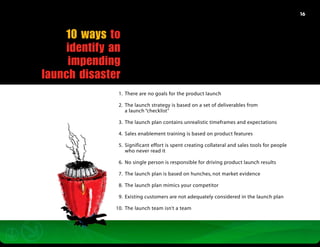 16




    10 ways to
     identify an
     impending
launch disaster
               	 1.	 There are no goals for the product launch

               	 2.	 The launch strategy is based on a set of deliverables from
               		 a launch “checklist”

               	 3.	 The launch plan contains unrealistic timeframes and expectations

               	 4.	 Sales enablement training is based on product features

               	 5.	 Significant effort is spent creating collateral and sales tools for people
               		 who never read it

               	 6.	 No single person is responsible for driving product launch results

               	 7.	 The launch plan is based on hunches, not market evidence

               	 8.	 The launch plan mimics your competitor

               	 9.	 Existing customers are not adequately considered in the launch plan

               1
               	 0.	 The launch team isn’t a team
 