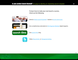 Is your product launch Doomed? 10 ways to identify an impending launch disaster                         17




                          To learn how to make your next launch a success,
                          check out the following:



                          Attend a Product Launch Essentials™ course or we can come to you.




                          Get a complimentary subscription to The Pragmatic Marketer digital magazine.




 Launch Clinic            Visit Launch Clinic blog




                          Follow @launchclinic or @pragmaticmkting




                                                                                                              032812
 