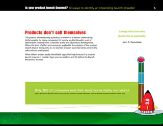Is your product launch Doomed? 10 ways to identify an impending launch disaster                                                                                            3




                                                                                                                                             I always tried to turn every
Products don’t sell themselves
The process of introducing a product to market is a serious undertaking.
                                                                                                                                            disaster into an opportunity.
Unfortunately for many companies it’s merely an afterthought; a set of
deliverables created from a checklist at the end of product development.                                                                          John D. Rockefeller
When the level of effort and resources applied to the creation of the product
dwarfs that of the launch, it’s no wonder product launches fail to achieve the
sales velocity anticipated.
What follows are ten easily identifiable signs that help forecast if a product
launch may be in trouble. Signs you can address and fix before the launch
becomes a disaster.




          Only 38% of companies rank their launches as highly successful
          (source: Business-to-Business Launch Sur vey Executive Summary, Schneider Associates, Center for Business Innovation at Babson College, 2007)
 
