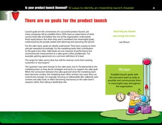 Is your product launch Doomed? 10 ways to identify an impending launch disaster                                    4




1   There are no goals for the product launch

    Launch goals are the cornerstone of a successful product launch, yet                   Goals help you channel
    many companies fail to establish them. CEOs have an expectation of what
    success looks like and believe the rest of the organization understands               your energy into action.
    these expectations. But often they aren’t translated into meaningful goals,
    understood by the people tasked with planning and executing the launch.                     Les Brown
    For the sales team, goals are clearly understood. They have a quota to meet
    and get rewarded accordingly. For the marketing team their contribution
    to the goal is less clear. Sales leads are one measure of performance but
    connecting this measurement to a sales goal is often problematic. For
    example, getting agreement on a common definition of a lead.
    The target for Sales seems clear but will the revenue come from existing
    customers or new buyers?
    This question may seem benign to the sales team, but it’s fundamental to the
    marketing team as they devise strategies and tactics to support the sales goal.
    When the connection between the sales goal and what the marketing team
                                                                                                Action
    does becomes unclear, the marketing team often retreats into areas they can          Establish launch goals with
    control and manage. For example, focusing on deliverables like collateral, web     the executive team as early as
    content and sales tools. In effect becoming reactionary to the sales team’s       possible and communicate them
    requests rather than taking a leadership role.
                                                                                      in meaningful ways throughout
                                                                                              the organization.
 