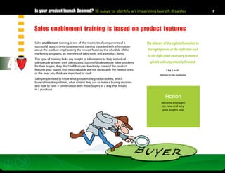 Is your product launch Doomed? 10 ways to identify an impending launch disaster                                          7




    Sales enablement training is based on product features
    Sales enablement training is one of the most critical components of a          The delivery of the right information to
    successful launch. Unfortunately most training is packed with information
    about the product emphasizing the newest features, the schedule of the         the right person at the right time and
    marketing programs, an overview of sales tools, and a product demo.
                                                                                   in the right place necessary to move a


4
    This type of training lacks any insight or information to help individual
    salespeople achieve their sales quota. Successful salespeople solve problems     specific sales opportunity forward.
    for their buyers, they don’t sell features. Inevitably some of the product
    features your buyers find most valuable are not necessarily the newest ones,                    Lee Levitt
    or the ones you think are important or cool!
                                                                                             Definition of sales enablement
    Salespeople need to know what problem the product solves, which
    buyers have the problem, what criteria they use to make a buying decision,
    and how to have a conversation with those buyers in a way that results
    in a purchase.

                                                                                                   Action
                                                                                              Become an expert
                                                                                               on how and why
                                                                                               your buyers buy.
 