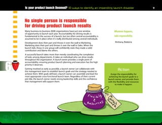 Is your product launch Doomed? 10 ways to identify an impending launch disaster                                       9




    No single person is responsible
    for driving product launch results
    Many business-to-business (B2B) organizations have just one window                      Whatever happens,
    of opportunity to launch each year. Accountability for driving results is
    fundamental to the success of a launch, but too often central accountability is         take responsibility.
    assumed to be in place when it’s really distributed among several individuals.
    Development does their part and throws it over the wall to Marketing.                    Anthony Robbins
    Marketing does their part and throws it over the wall to Sales. When the
    launch fails, those in one group will confidently state they made a solid
    contribution and blame the others.
    A successful launch takes more than merely coordinating the completion
    of tasks among departments. It takes an individual who can drive results
    throughout the organization. A launch owner provides a single point of



6
    accountability, ensuring product launch planning and execution has the high
    priority it deserves.
    Getting involved as early as possible, a launch owner can collaborate with
    the management team to establish launch goals and the strategy needed to
                                                                                                Action
    achieve them. With goals defined, a launch owner can assemble and lead the           Assign the responsibility for
    most appropriate cross-functional launch team. Regardless of their current         achieving the launch goals to a
    job title, the launch owner needs strong leadership skills and the confidence     launch owner, and provide them
    that management will support them.                                                with the flexibility and resources
                                                                                             to make it happen.
 